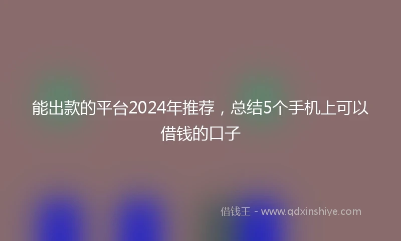 能出款的平台2024年推荐，总结5个手机上可以借钱的口子
