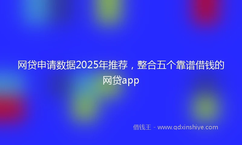 网贷申请数据2025年推荐，整合五个靠谱借钱的网贷app