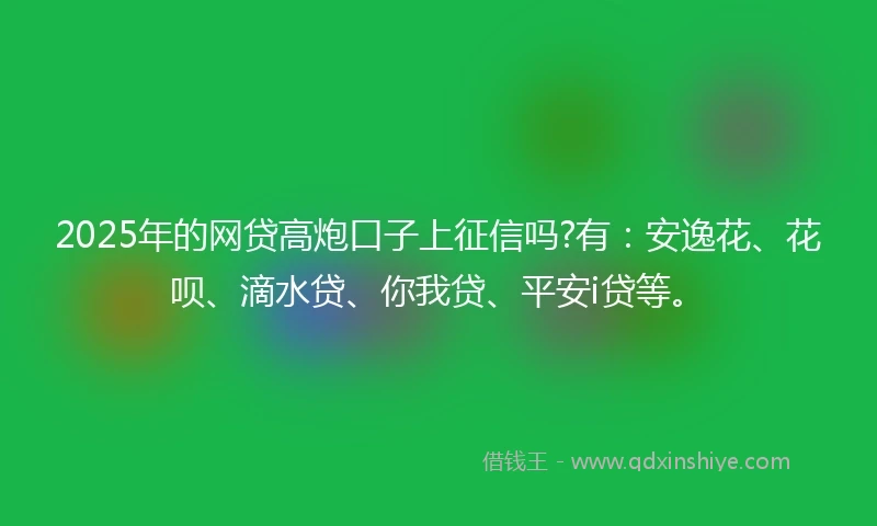 2025年的网贷高炮口子上征信吗?有：安逸花、花呗、滴水贷、你我贷、平安i贷等。