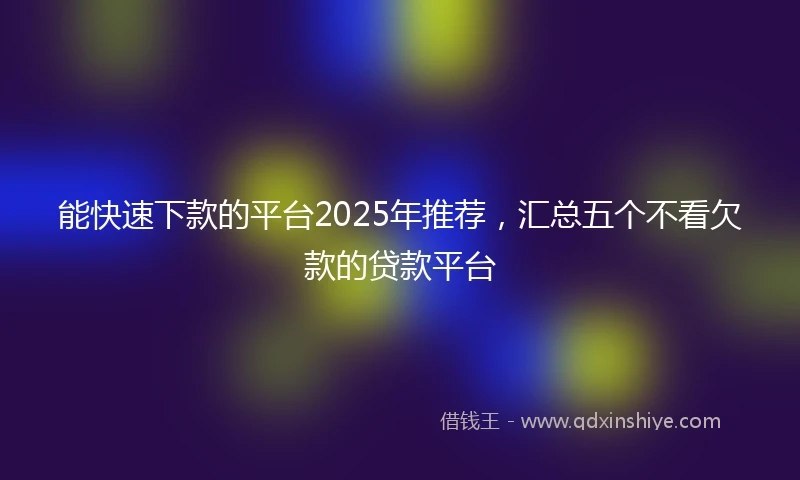能快速下款的平台2025年推荐，汇总五个不看欠款的贷款平台