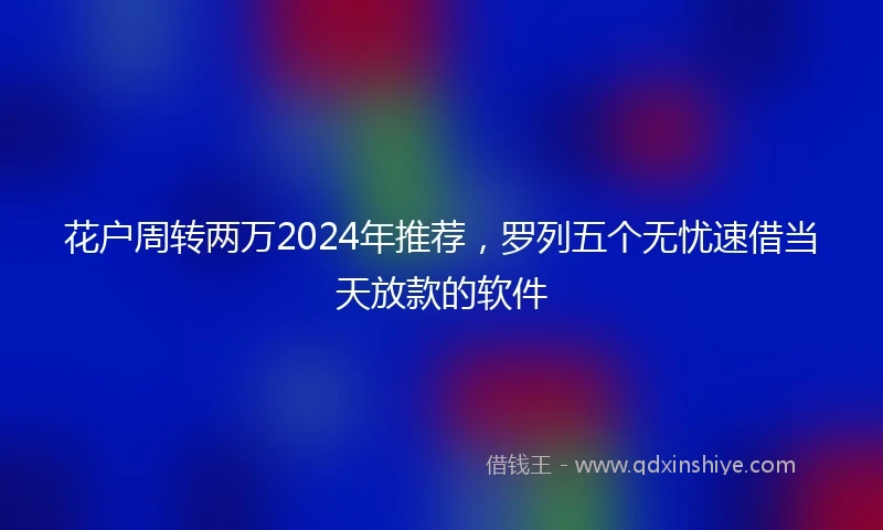 花户周转两万2024年推荐，罗列五个无忧速借当天放款的软件