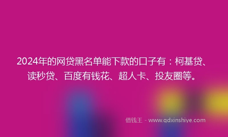 2024年的网贷黑名单能下款的口子有：柯基贷、读秒贷、百度有钱花、超人卡、投友圈等。