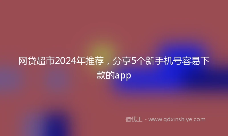 网贷超市2024年推荐，分享5个新手机号容易下款的app