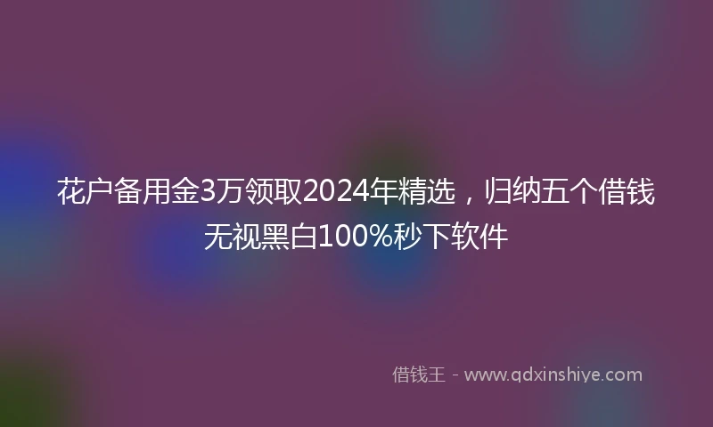 花户备用金3万领取2024年精选，归纳五个借钱无视黑白100%秒下软件