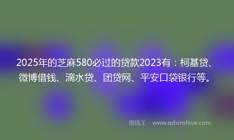 2025年的芝麻580必过的贷款2023有：柯基贷、微博借钱、滴水贷、团贷网、平安口袋银行等。