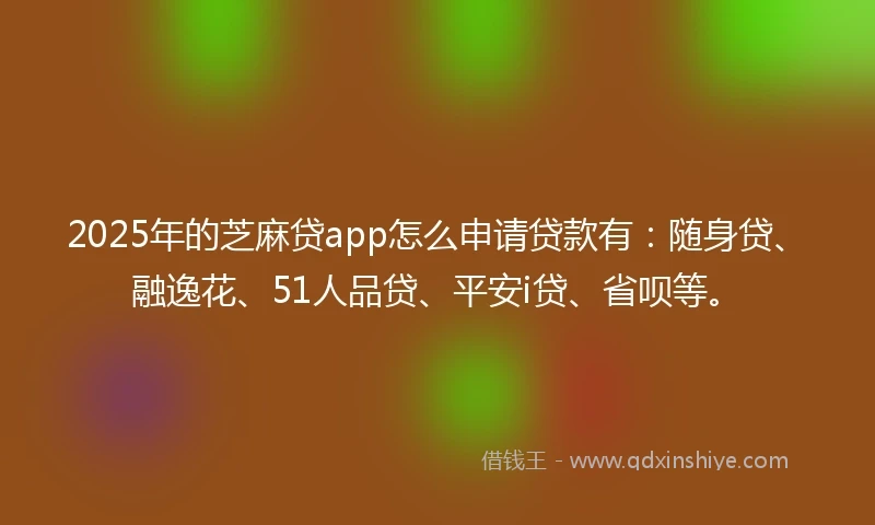 2025年的芝麻贷app怎么申请贷款有：随身贷、融逸花、51人品贷、平安i贷、省呗等。