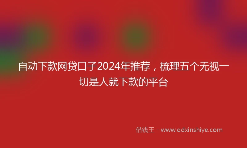 自动下款网贷口子2024年推荐，梳理五个无视一切是人就下款的平台