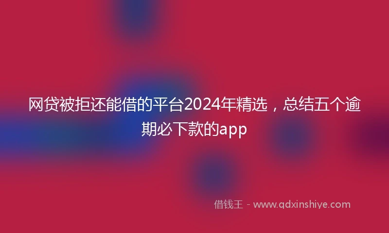 网贷被拒还能借的平台2024年精选，总结五个逾期必下款的app