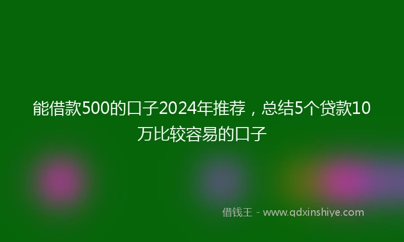 能借款500的口子2024年推荐，总结5个贷款10万比较容易的口子