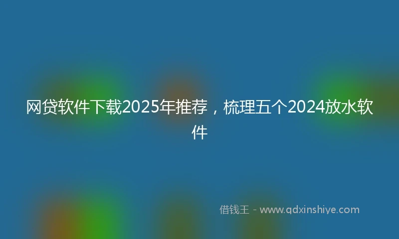 网贷软件下载2025年推荐，梳理五个2024放水软件