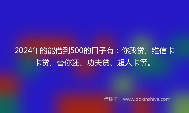 2024年的能借到500的口子有：你我贷、维信卡卡贷、替你还、功夫贷、超人卡等。