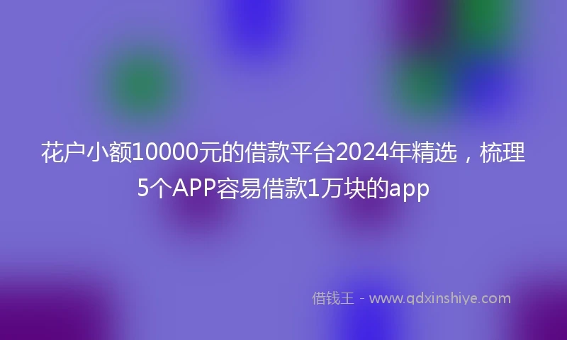 花户小额10000元的借款平台2024年精选，梳理5个APP容易借款1万块的app