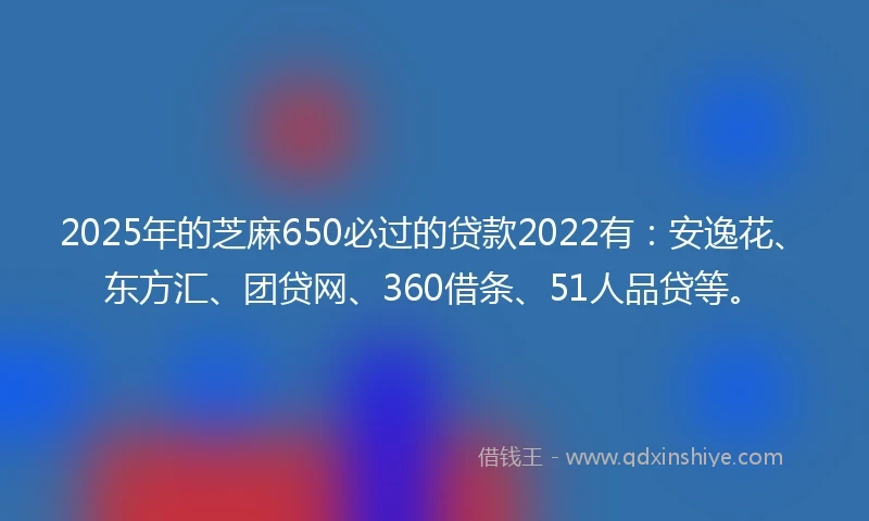 2025年的芝麻650必过的贷款2022有：安逸花、东方汇、团贷网、360借条、51人品贷等。