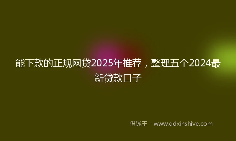 能下款的正规网贷2025年推荐，整理五个2024最新贷款口子
