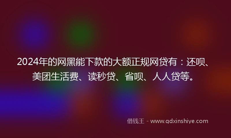2024年的网黑能下款的大额正规网贷有：还呗、美团生活费、读秒贷、省呗、人人贷等。