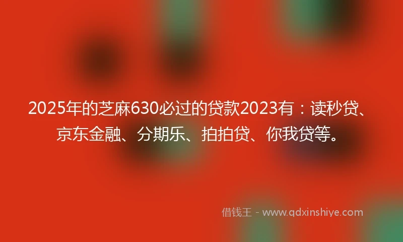 2025年的芝麻630必过的贷款2023有：读秒贷、京东金融、分期乐、拍拍贷、你我贷等。