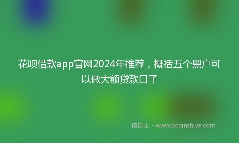 花呗借款app官网2024年推荐，概括五个黑户可以做大额贷款口子