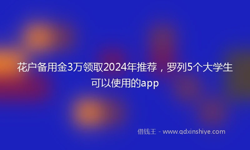花户备用金3万领取2024年推荐，罗列5个大学生可以使用的app