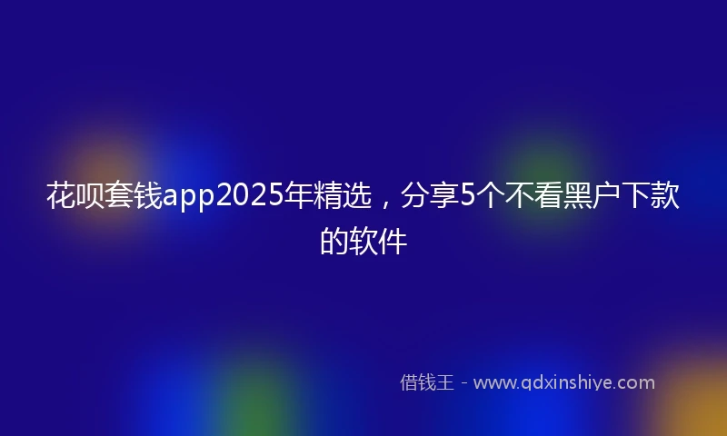 花呗套钱app2025年精选，分享5个不看黑户下款的软件