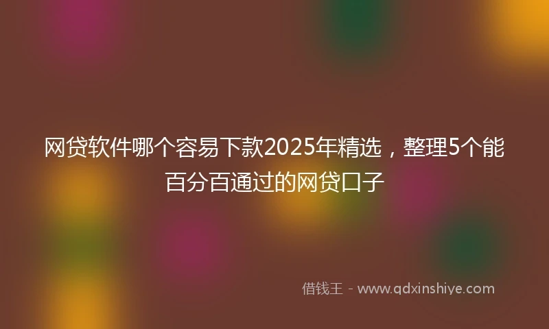 网贷软件哪个容易下款2025年精选，整理5个能百分百通过的网贷口子