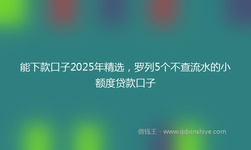 能下款口子2025年精选，罗列5个不查流水的小额度贷款口子