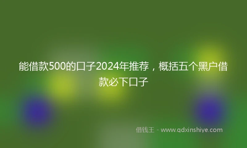能借款500的口子2024年推荐，概括五个黑户借款必下口子