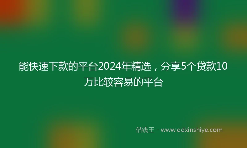 能快速下款的平台2024年精选，分享5个贷款10万比较容易的平台
