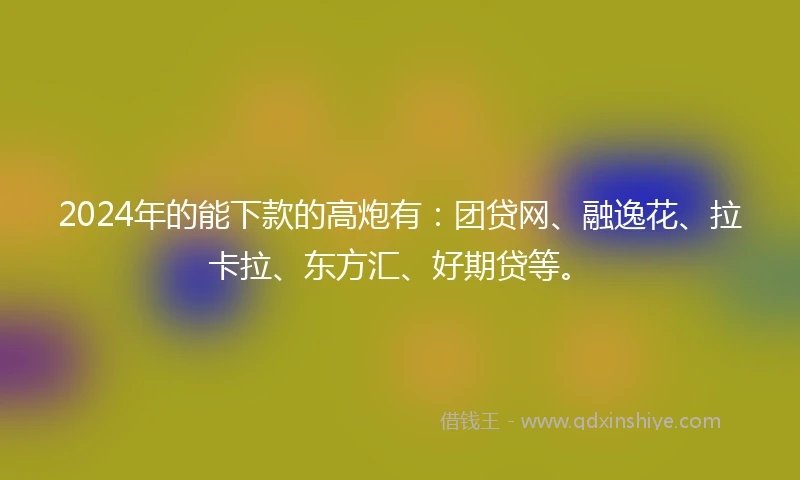 2024年的能下款的高炮有：团贷网、融逸花、拉卡拉、东方汇、好期贷等。