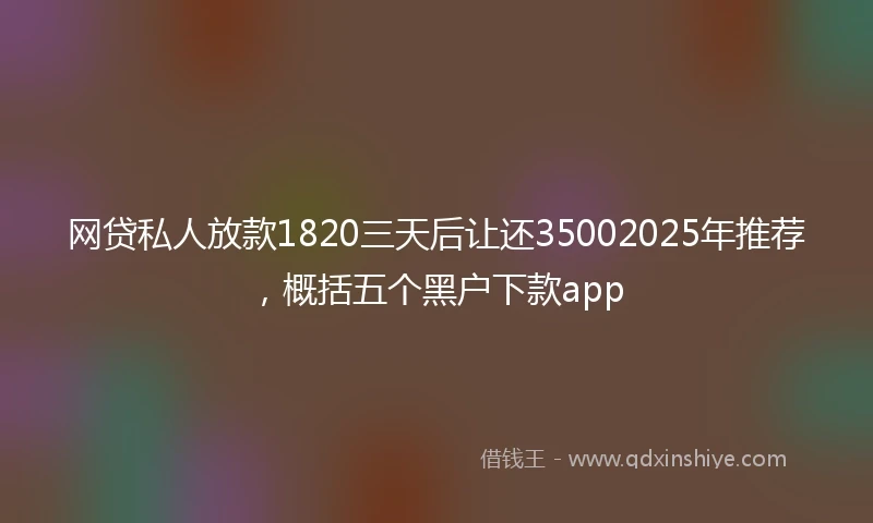 网贷私人放款1820三天后让还35002025年推荐，概括五个黑户下款app