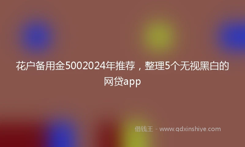 花户备用金5002024年推荐，整理5个无视黑白的网贷app