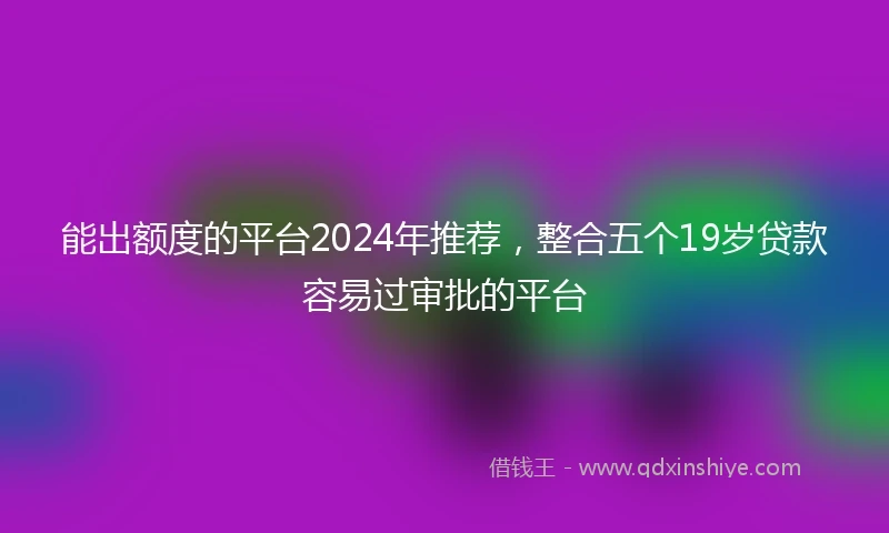 能出额度的平台2024年推荐，整合五个19岁贷款容易过审批的平台