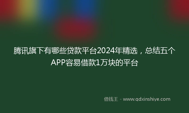 腾讯旗下有哪些贷款平台2024年精选，总结五个APP容易借款1万块的平台