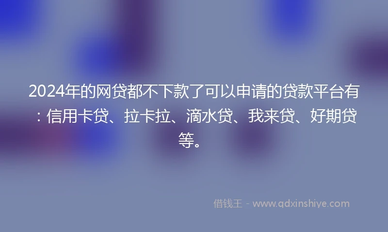 2024年的网贷都不下款了可以申请的贷款平台有:信用卡贷、拉卡拉、滴水贷、我来贷、好期贷等。