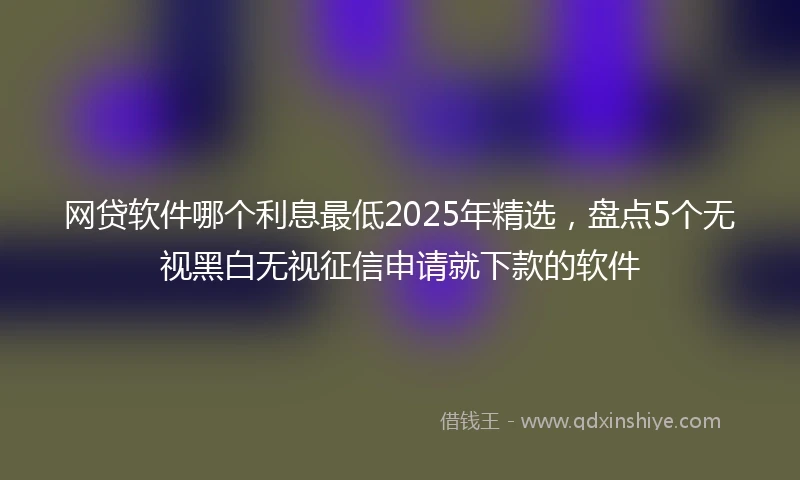 网贷软件哪个利息最低2025年精选，盘点5个无视黑白无视征信申请就下款的软件