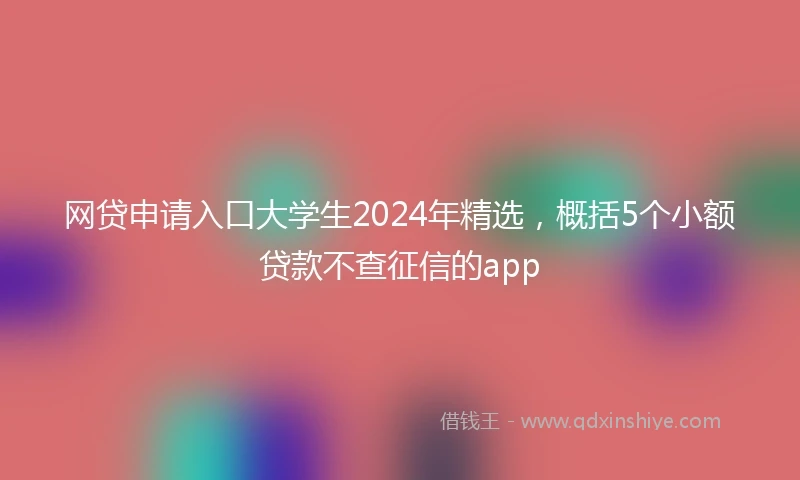网贷申请入口大学生2024年精选,概括5个小额贷款不查征信的app