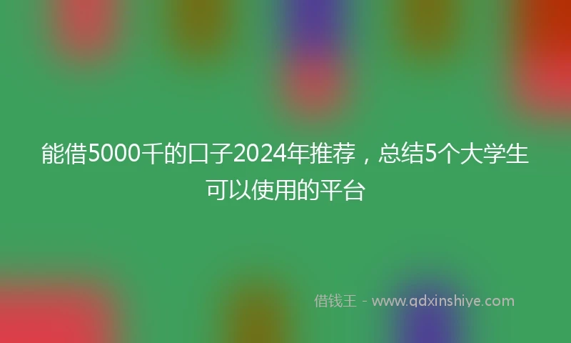 能借5000千的口子2024年推荐，总结5个大学生可以使用的平台