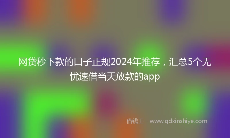 网贷秒下款的口子正规2024年推荐，汇总5个无忧速借当天放款的app