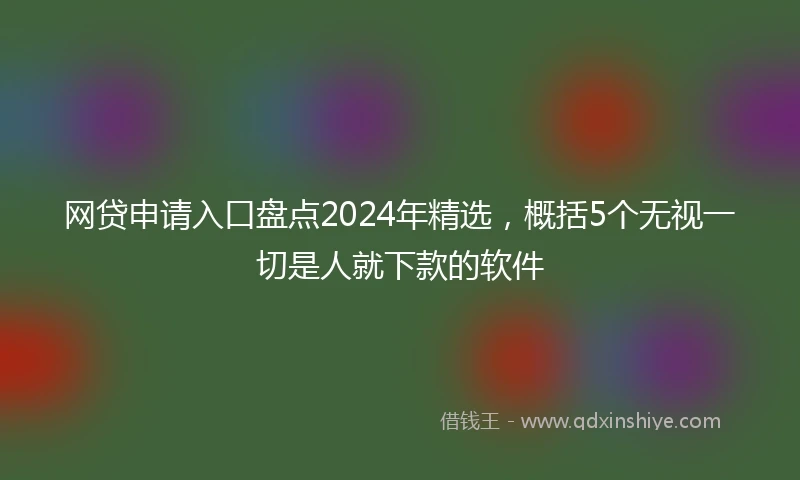 网贷申请入口盘点2024年精选，概括5个无视一切是人就下款的软件