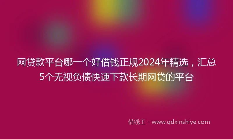 网贷款平台哪一个好借钱正规2024年精选，汇总5个无视负债快速下款长期网贷的平台