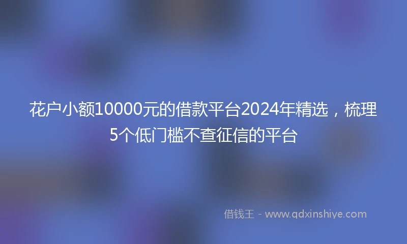 花户小额10000元的借款平台2024年精选，梳理5个低门槛不查征信的平台