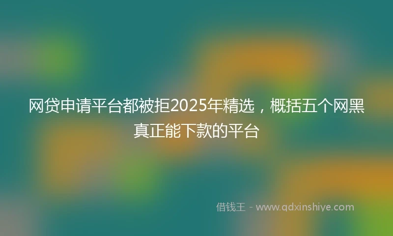 网贷申请平台都被拒2025年精选，概括五个网黑真正能下款的平台