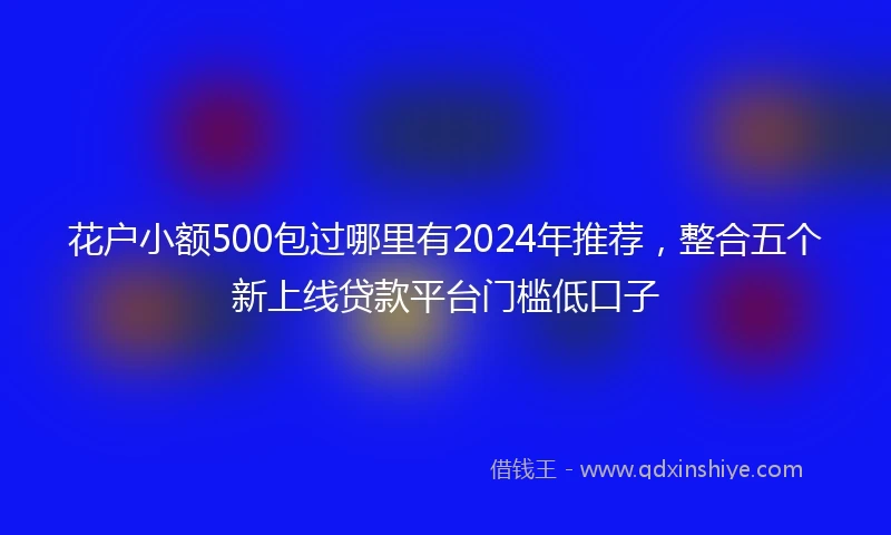 花户小额500包过哪里有2024年推荐，整合五个新上线贷款平台门槛低口子