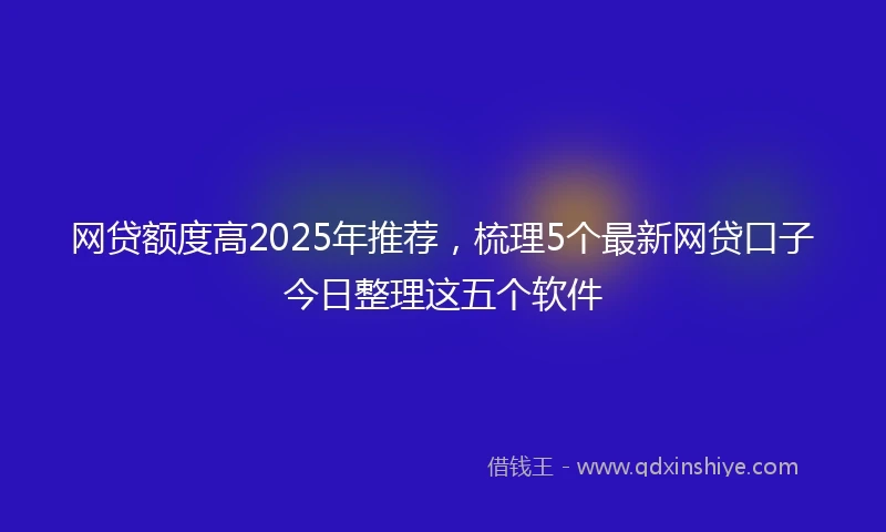 网贷额度高2025年推荐,梳理5个最新网贷口子今日整理这五个软件