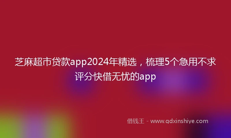 芝麻超市贷款app2024年精选，梳理5个急用不求评分快借无忧的app