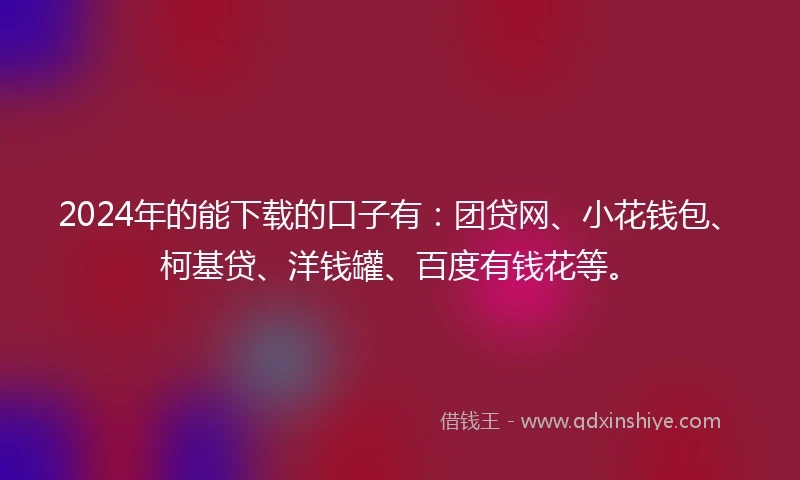 2024年的能下载的口子有：团贷网、小花钱包、柯基贷、洋钱罐、百度有钱花等。