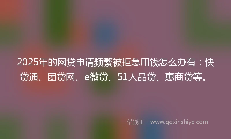 2025年的网贷申请频繁被拒急用钱怎么办有：快贷通、团贷网、e微贷、51人品贷、惠商贷等。