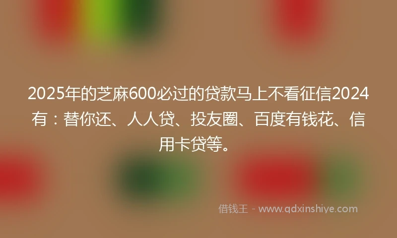 2025年的芝麻600必过的贷款马上不看征信2024有：替你还、人人贷、投友圈、百度有钱花、信用卡贷等。