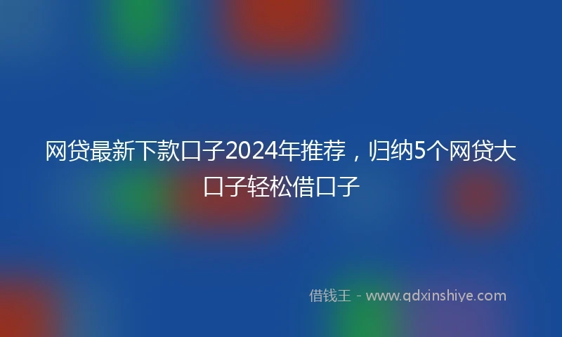 网贷最新下款口子2024年推荐，归纳5个网贷大口子轻松借口子