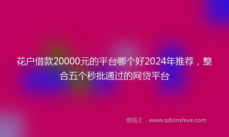 花户借款20000元的平台哪个好2024年推荐，整合五个秒批通过的网贷平台