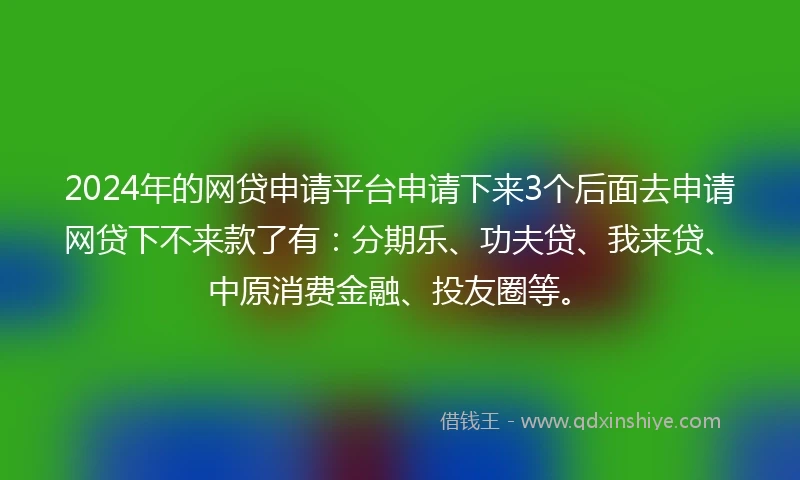 2024年的网贷申请平台申请下来3个后面去申请网贷下不来款了有：分期乐、功夫贷、我来贷、中原消费金融、投友圈等。